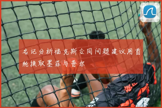 名记分析福克斯合同问题建议用首轮换取墨菲与普尔