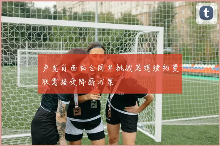 卢克肖面临合同年挑战若想续约曼联需接受降薪方案