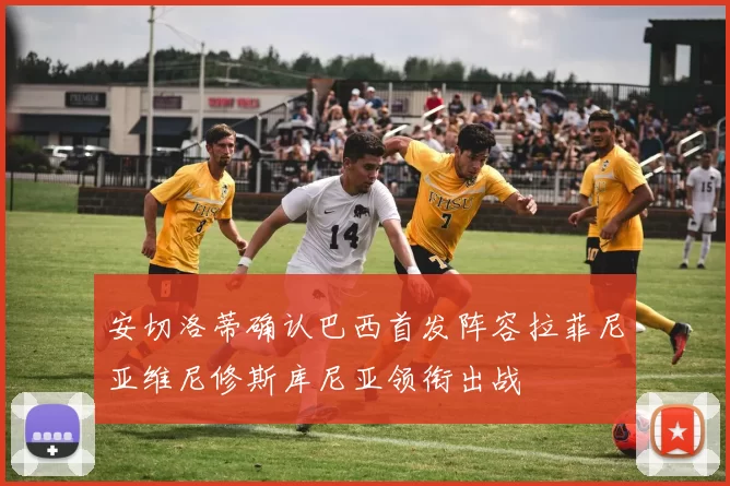 安切洛蒂确认巴西首发阵容拉菲尼亚维尼修斯库尼亚领衔出战