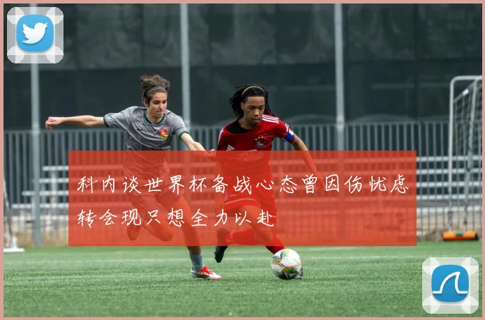 科内谈世界杯备战心态曾因伤忧虑转会现只想全力以赴