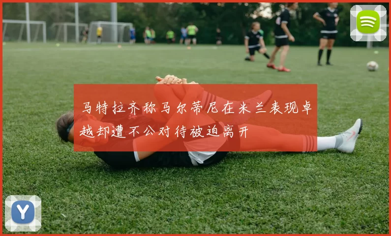 马特拉齐称马尔蒂尼在米兰表现卓越却遭不公对待被迫离开