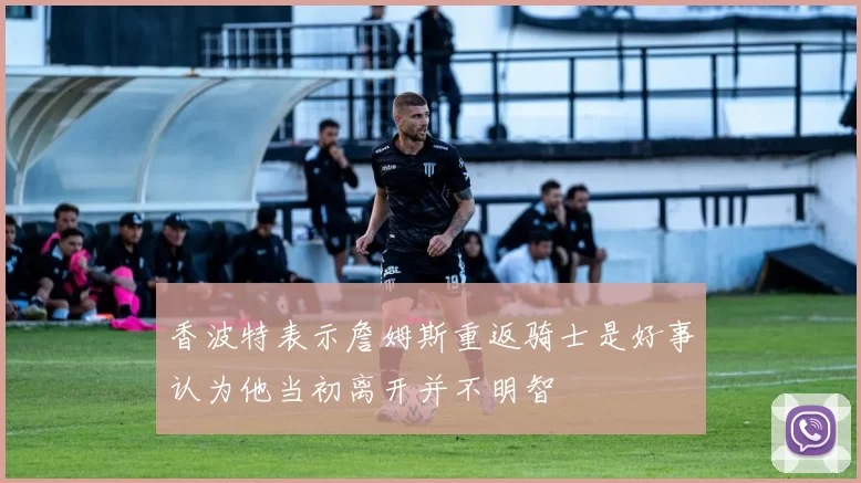 香波特表示詹姆斯重返骑士是好事认为他当初离开并不明智
