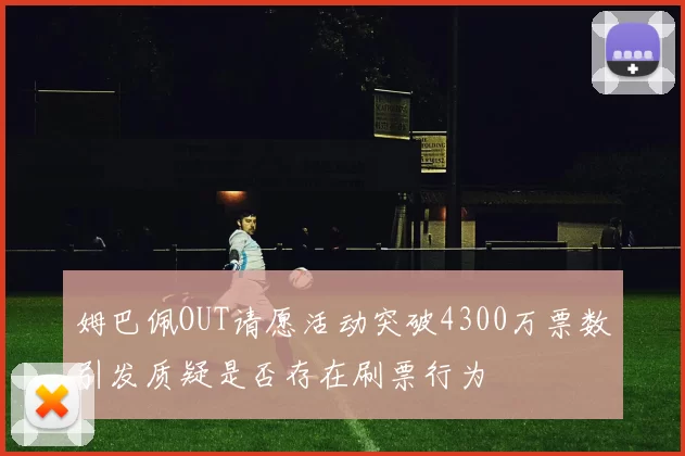 姆巴佩OUT请愿活动突破4300万票数引发质疑是否存在刷票行为
