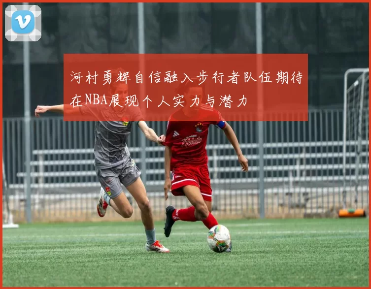河村勇辉自信融入步行者队伍期待在NBA展现个人实力与潜力