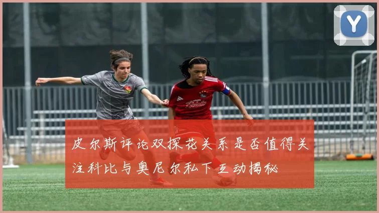 皮尔斯评论双探花关系是否值得关注科比与奥尼尔私下互动揭秘