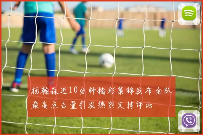 杨瀚森近10分钟精彩集锦发布全队最高点击量引发热烈支持评论
