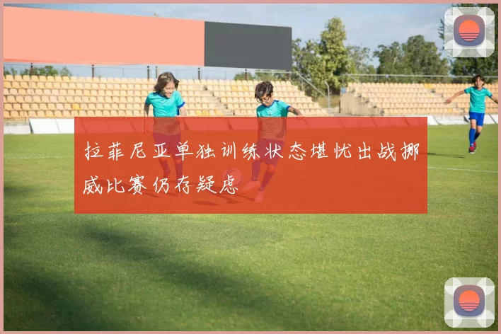 拉菲尼亚单独训练状态堪忧出战挪威比赛仍存疑虑