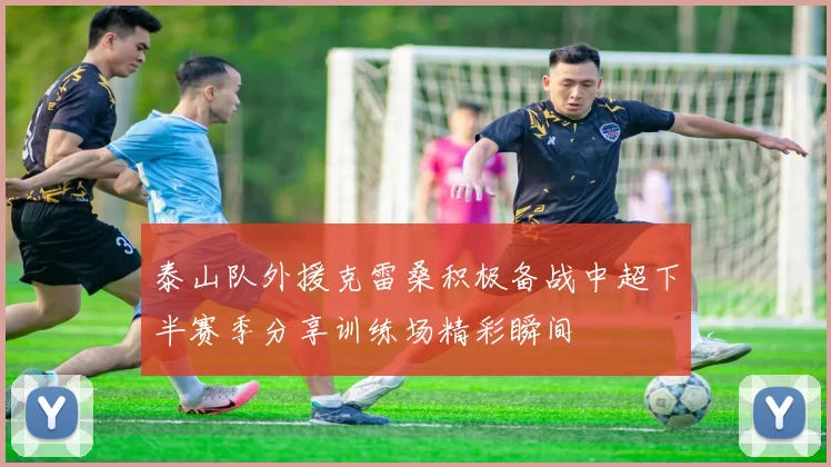 泰山队外援克雷桑积极备战中超下半赛季分享训练场精彩瞬间