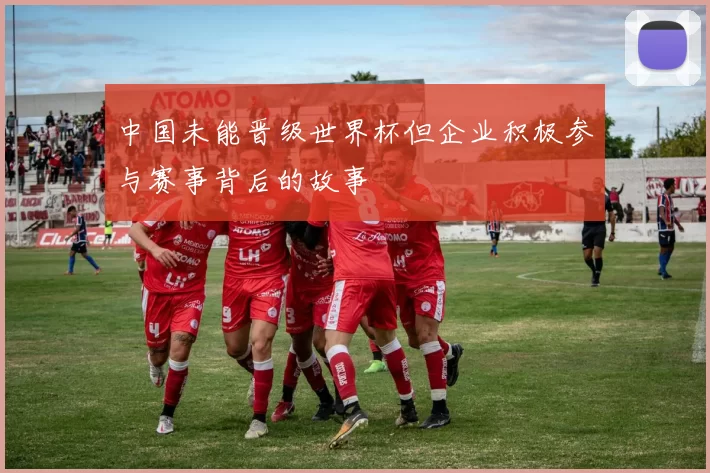 中国未能晋级世界杯但企业积极参与赛事背后的故事