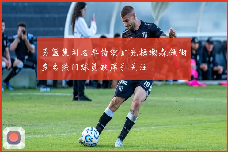 男篮集训名单持续扩充杨瀚森领衔多名热门球员缺席引关注