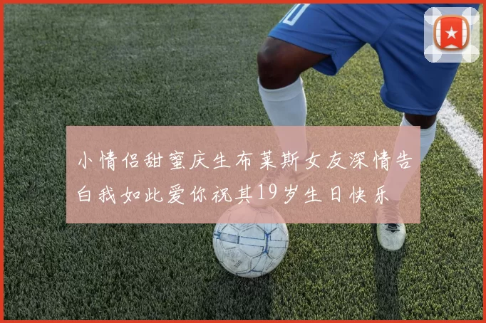 小情侣甜蜜庆生布莱斯女友深情告白我如此爱你祝其19岁生日快乐
