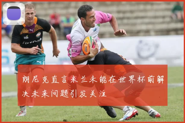 朗尼克直言米兰未能在世界杯前解决未来问题引发关注
