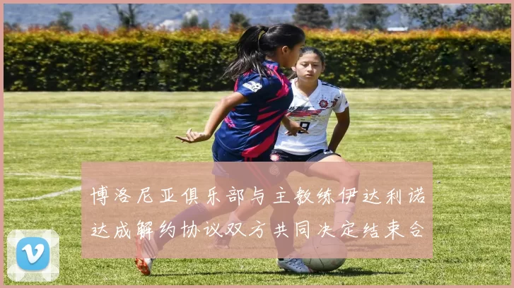 博洛尼亚俱乐部与主教练伊达利诺达成解约协议双方共同决定结束合作关系