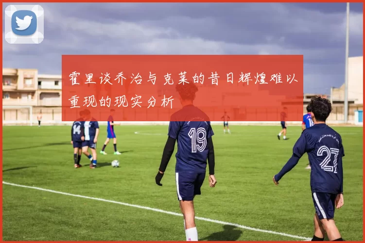 霍里谈乔治与克莱的昔日辉煌难以重现的现实分析