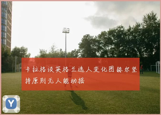 卡拉格谈英格兰选人变化图赫尔坚持原则无人能动摇