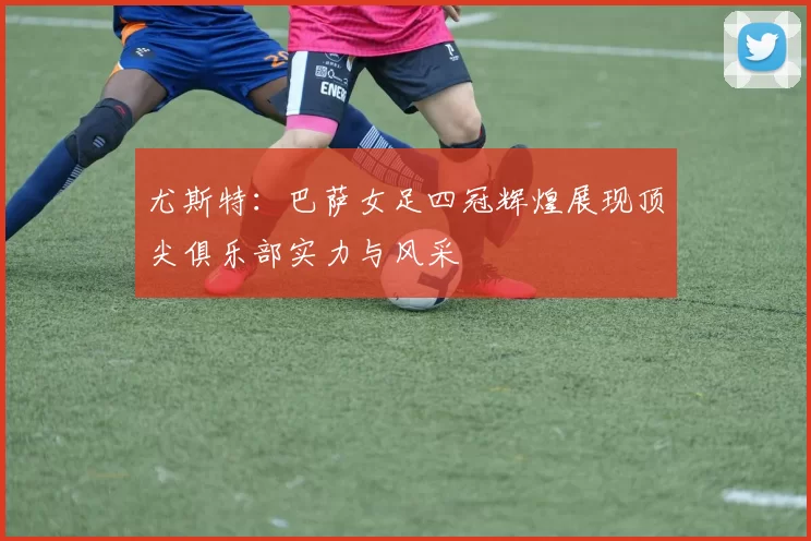 尤斯特：巴萨女足四冠辉煌展现顶尖俱乐部实力与风采