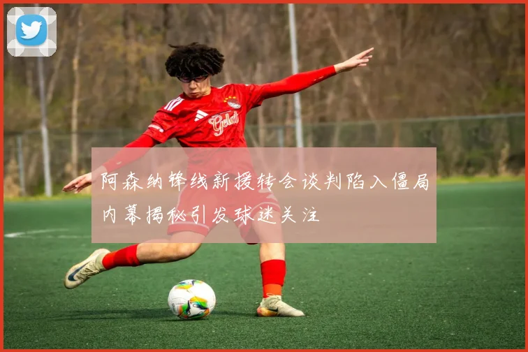 阿森纳锋线新援转会谈判陷入僵局内幕揭秘引发球迷关注